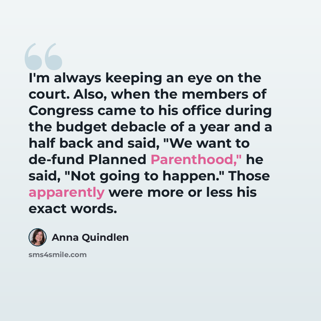 “I'm always keeping an eye on the court. Also, when the members of Congress came to his office during the budget debacle of a year and a half back and said, "We want to de-fund Planned Parenthood," he said, "Not going to happen." Those apparently were more or less his exact words.” quote by Anna Quindlen