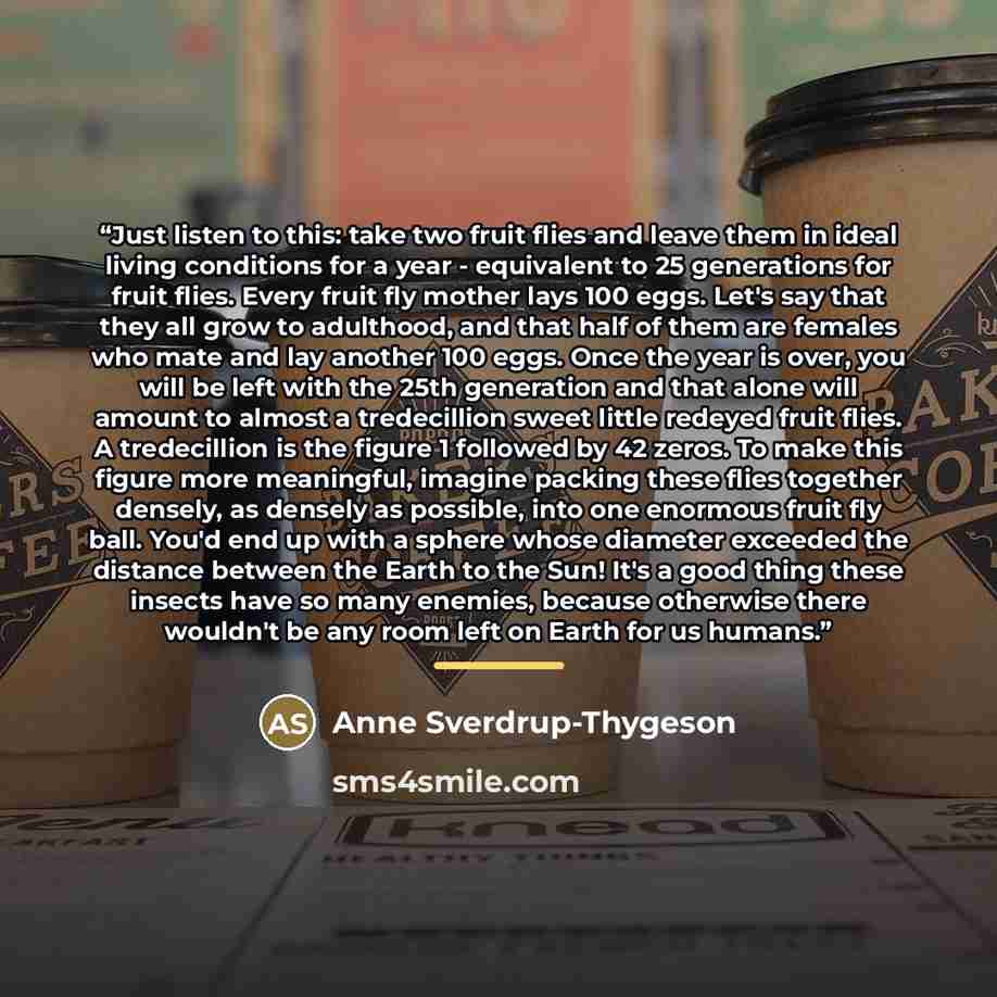 “Just listen to this: take two fruit flies and leave them in ideal living conditions for a year - equivalent to 25 generations for fruit flies. Every fruit fly mother lays 100 eggs. Let's say that they all grow to adulthood, and that half of them are females who mate and lay another 100 eggs. Once…” quote by Anne Sverdrup-Thygeson