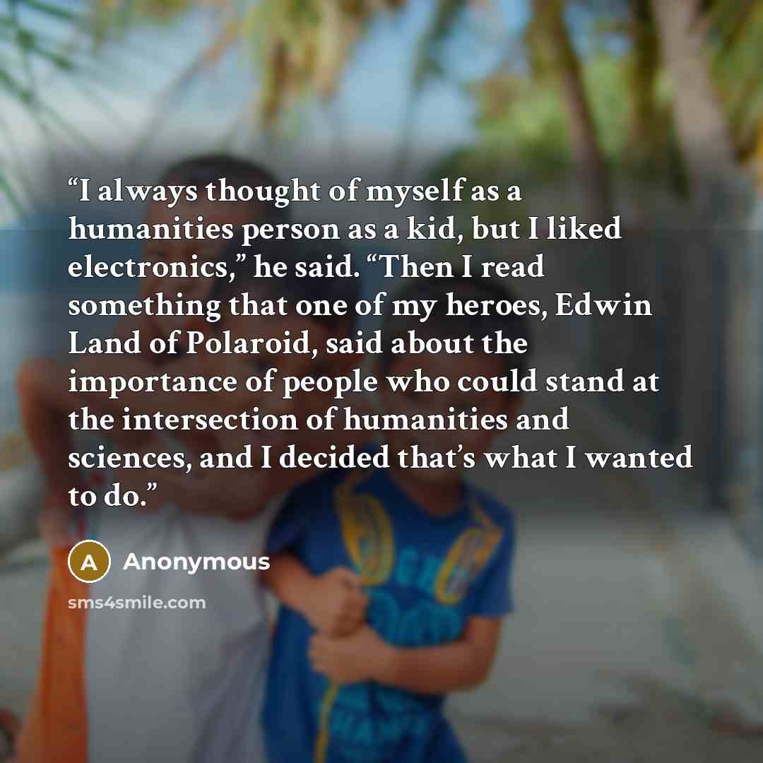 “I always thought of myself as a humanities person as a kid, but I liked electronics,” he said. “Then I read something that one of my heroes, Edwin Land of Polaroid, said about the importance of people who could stand at the intersection of humanities and sciences, and I decided that’s what I…” quote by Anonymous