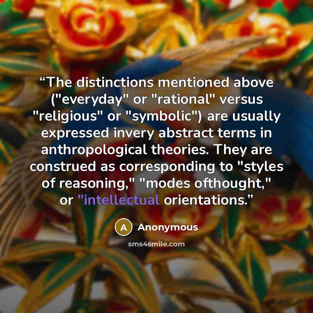 “The distinctions mentioned above ("everyday" or "rational" versus "religious" or "symbolic") are usually expressed invery abstract terms in anthropological theories. They are construed as corresponding to "styles of reasoning," "modes ofthought," or "intellectual orientations.” quote by Anonymous