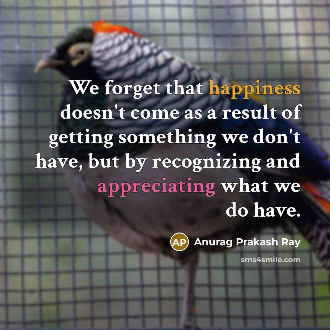 “We forget that happiness doesn't come as a result of getting something we don't have, but by recognizing and appreciating what we do have.” quote by Anurag Prakash Ray