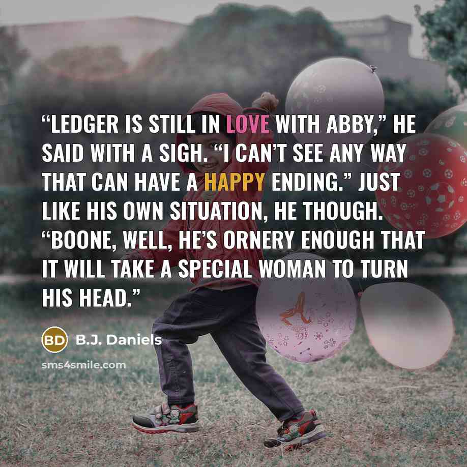 “Ledger is still in love with Abby,” he said with a sigh. “I can’t see any way that can have a happy ending.” Just like his own situation, he though. “Boone, well, he’s ornery enough that it will take a special woman to turn his head.” quote by B.J. Daniels
