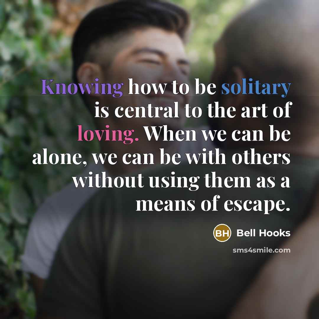 “Knowing how to be solitary is central to the art of loving. When we can be alone, we can be with others without using them as a means of escape.” quote by Bell Hooks