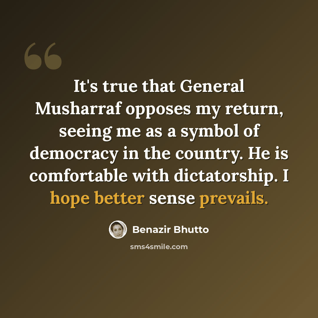 “It's true that General Musharraf opposes my return, seeing me as a symbol of democracy in the country. He is comfortable with dictatorship. I hope better sense prevails.” quote by Benazir Bhutto