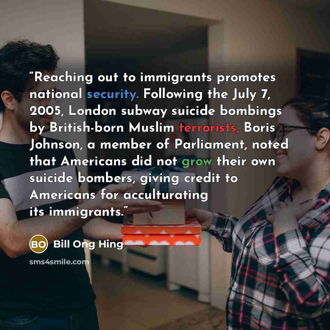 “Reaching out to immigrants promotes national security. Following the July 7, 2005, London subway suicide bombings by British-born Muslim terrorists, Boris Johnson, a member of Parliament, noted that Americans did not grow their own suicide bombers, giving credit to Americans for acculturating its…” quote by Bill Ong Hing