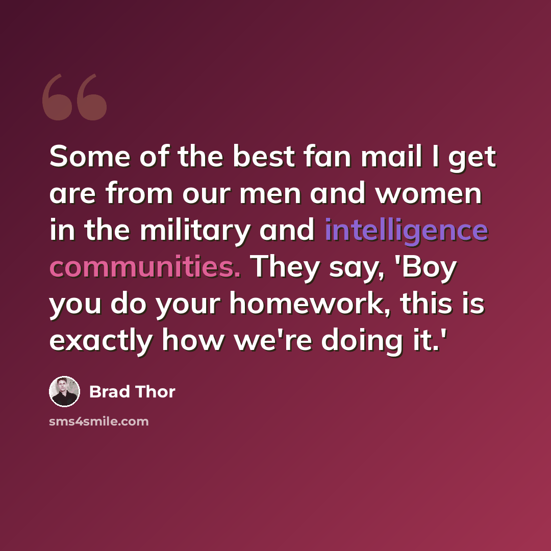 “Some of the best fan mail I get are from our men and women in the military and intelligence communities. They say, 'Boy you do your homework, this is exactly how we're doing it.'” quote by Brad Thor