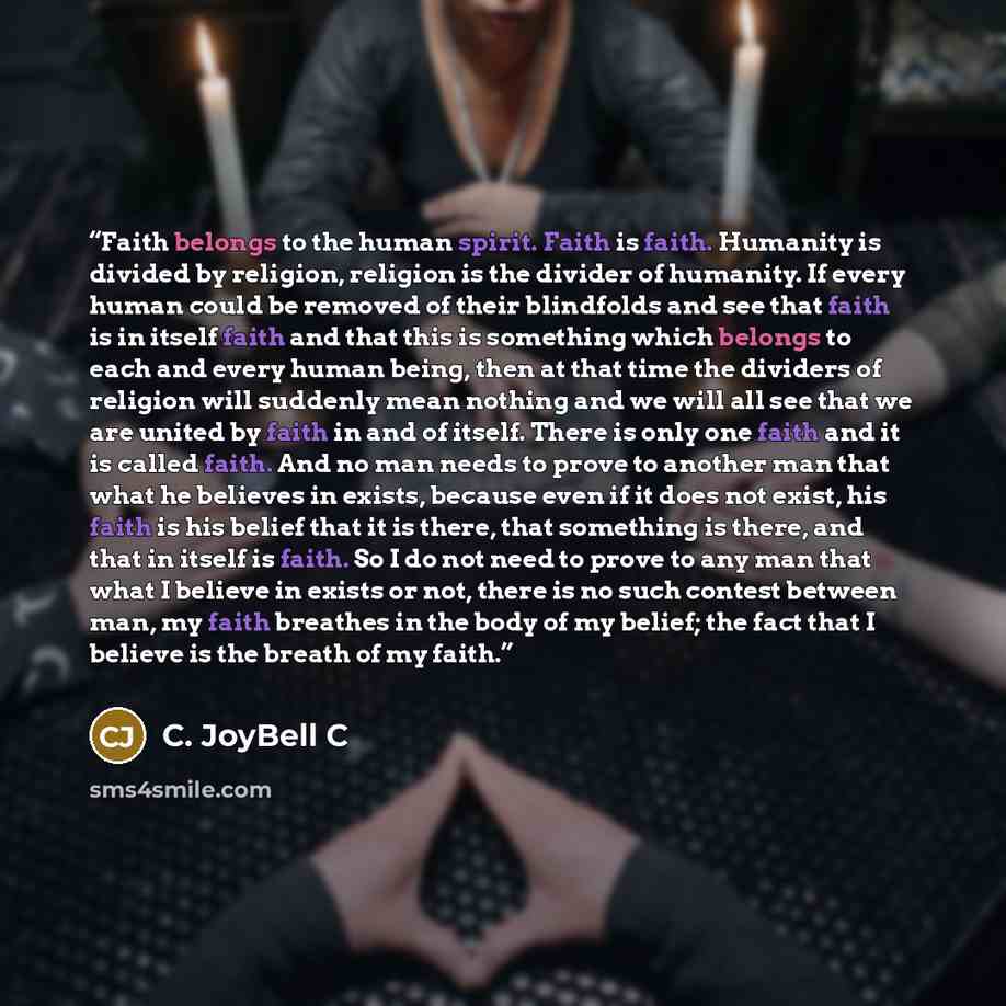 “Faith belongs to the human spirit. Faith is faith. Humanity is divided by religion, religion is the divider of humanity. If every human could be removed of their blindfolds and see that faith is in itself faith and that this is something which belongs to each and every human being, then at that…” quote by C. JoyBell C