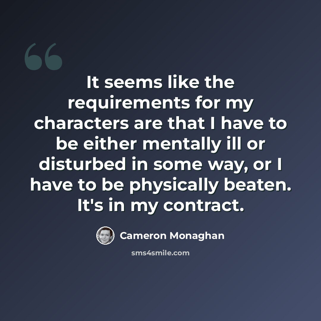 “It seems like the requirements for my characters are that I have to be either mentally ill or disturbed in some way, or I have to be physically beaten. It's in my contract.” quote by Cameron Monaghan