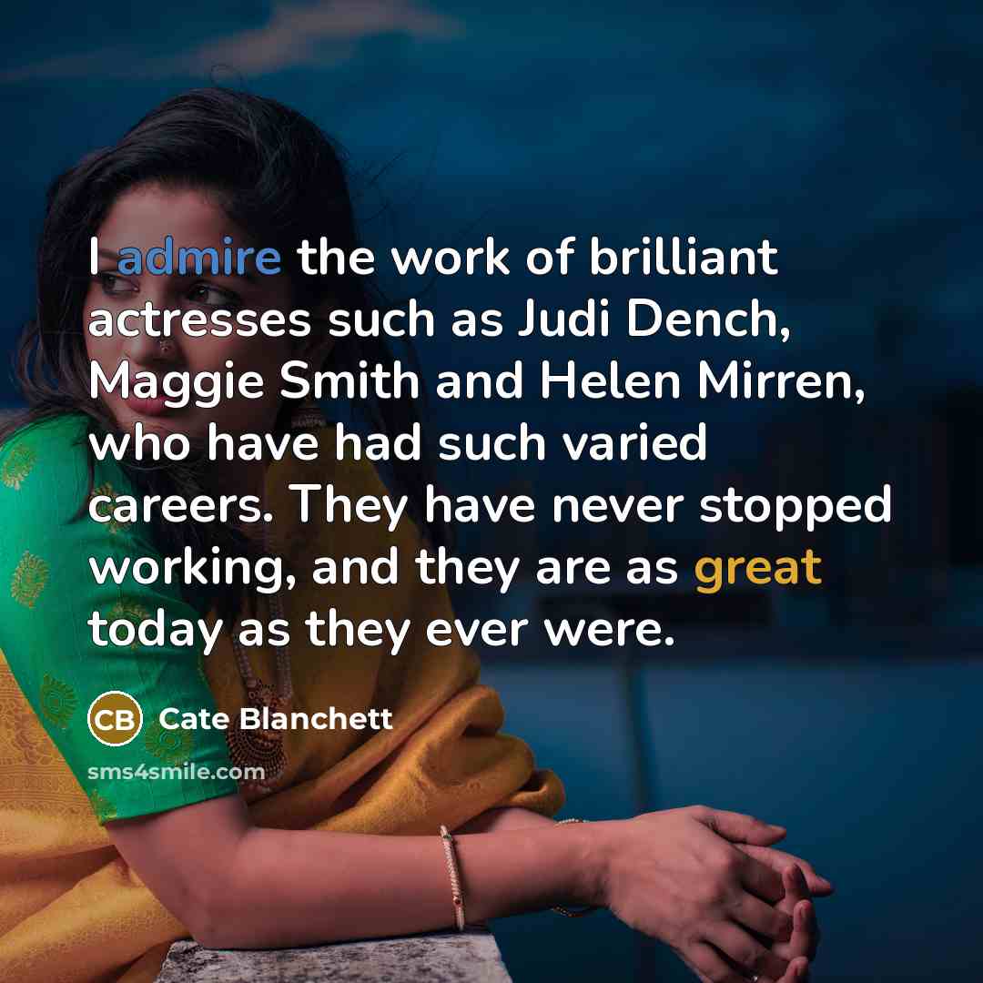 “I admire the work of brilliant actresses such as Judi Dench, Maggie Smith and Helen Mirren, who have had such varied careers. They have never stopped working, and they are as great today as they ever were.” quote by Cate Blanchett