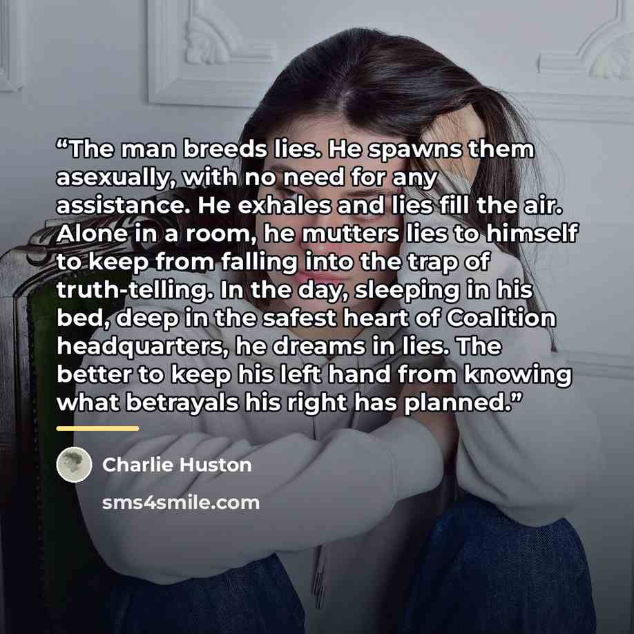 “The man breeds lies. He spawns them asexually, with no need for any assistance. He exhales and lies fill the air. Alone in a room, he mutters lies to himself to keep from falling into the trap of truth-telling. In the day, sleeping in his bed, deep in the safest heart of Coalition headquarters, he…” quote by Charlie Huston