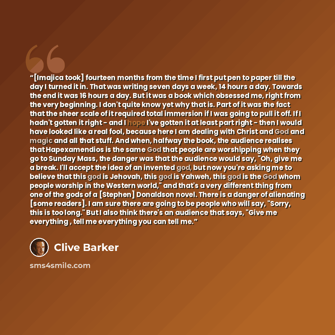 “[Imajica took] fourteen months from the time I first put pen to paper till the day I turned it in. That was writing seven days a week, 14 hours a day. Towards the end it was 16 hours a day. But it was a book which obsessed me, right from the very beginning. I don't quite know yet why that is. Part…” quote by Clive Barker