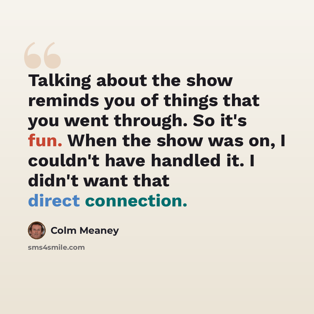 “Talking about the show reminds you of things that you went through. So it's fun. When the show was on, I couldn't have handled it. I didn't want that direct connection.” quote by Colm Meaney