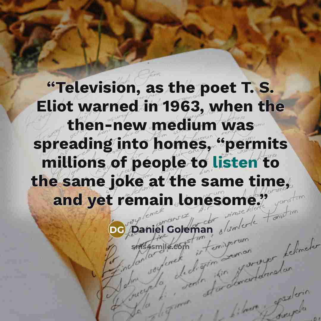 “Television, as the poet T. S. Eliot warned in 1963, when the then-new medium was spreading into homes, “permits millions of people to listen to the same joke at the same time, and yet remain lonesome.” quote by Daniel Goleman