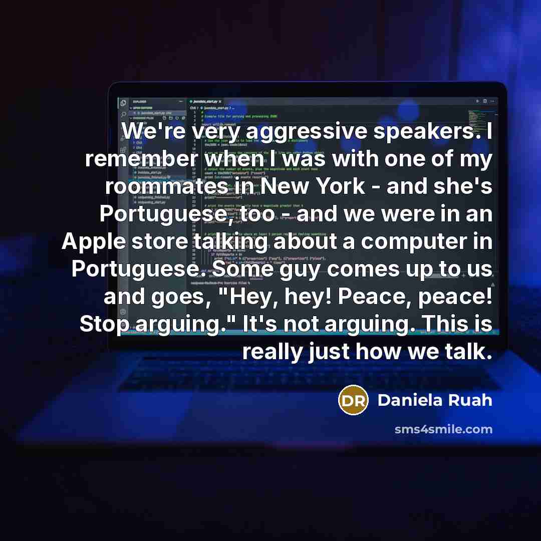 “We're very aggressive speakers. I remember when I was with one of my roommates in New York - and she's Portuguese, too - and we were in an Apple store talking about a computer in Portuguese. Some guy comes up to us and goes, "Hey, hey! Peace, peace! Stop arguing." It's not arguing. This is really…” quote by Daniela Ruah