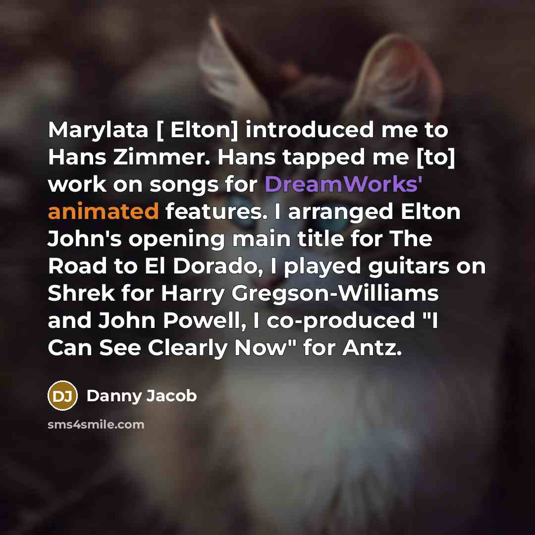 “Marylata [ Elton] introduced me to Hans Zimmer. Hans tapped me [to] work on songs for DreamWorks' animated features. I arranged Elton John's opening main title for The Road to El Dorado, I played guitars on Shrek for Harry Gregson-Williams and John Powell, I co-produced "I Can See Clearly Now" for…” quote by Danny Jacob