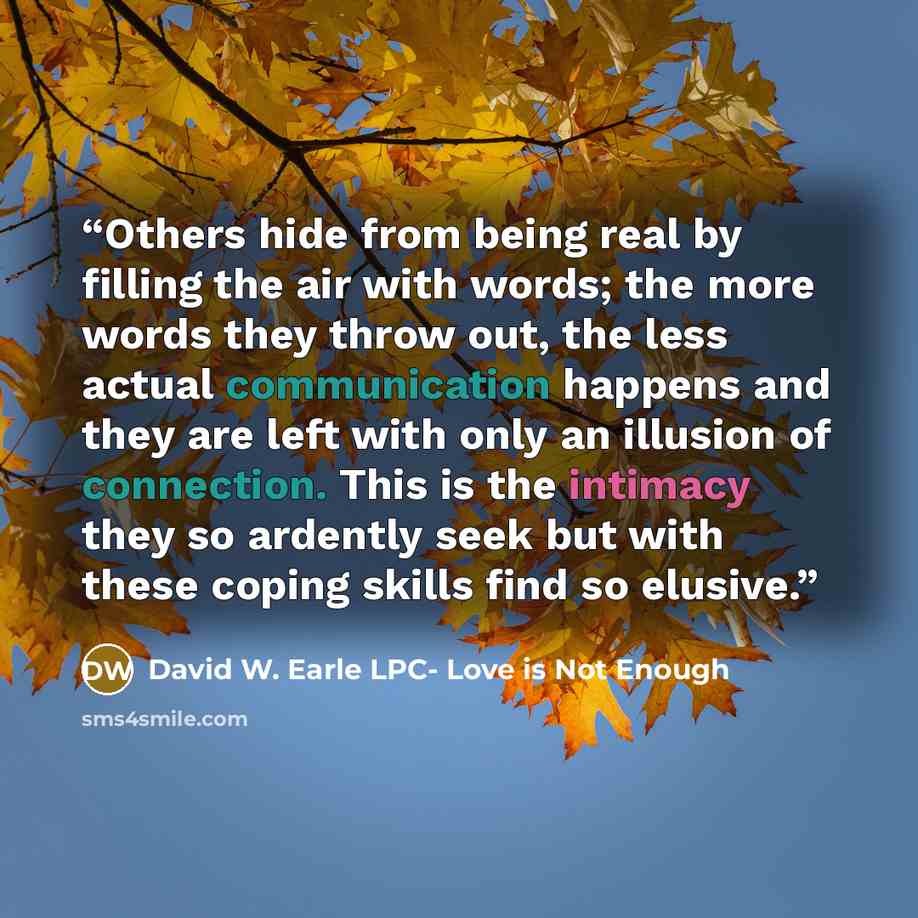 “Others hide from being real by filling the air with words; the more words they throw out, the less actual communication happens and they are left with only an illusion of connection. This is the intimacy they so ardently seek but with these coping skills find so elusive.” quote by David W. Earle LPC- Love is Not Enough