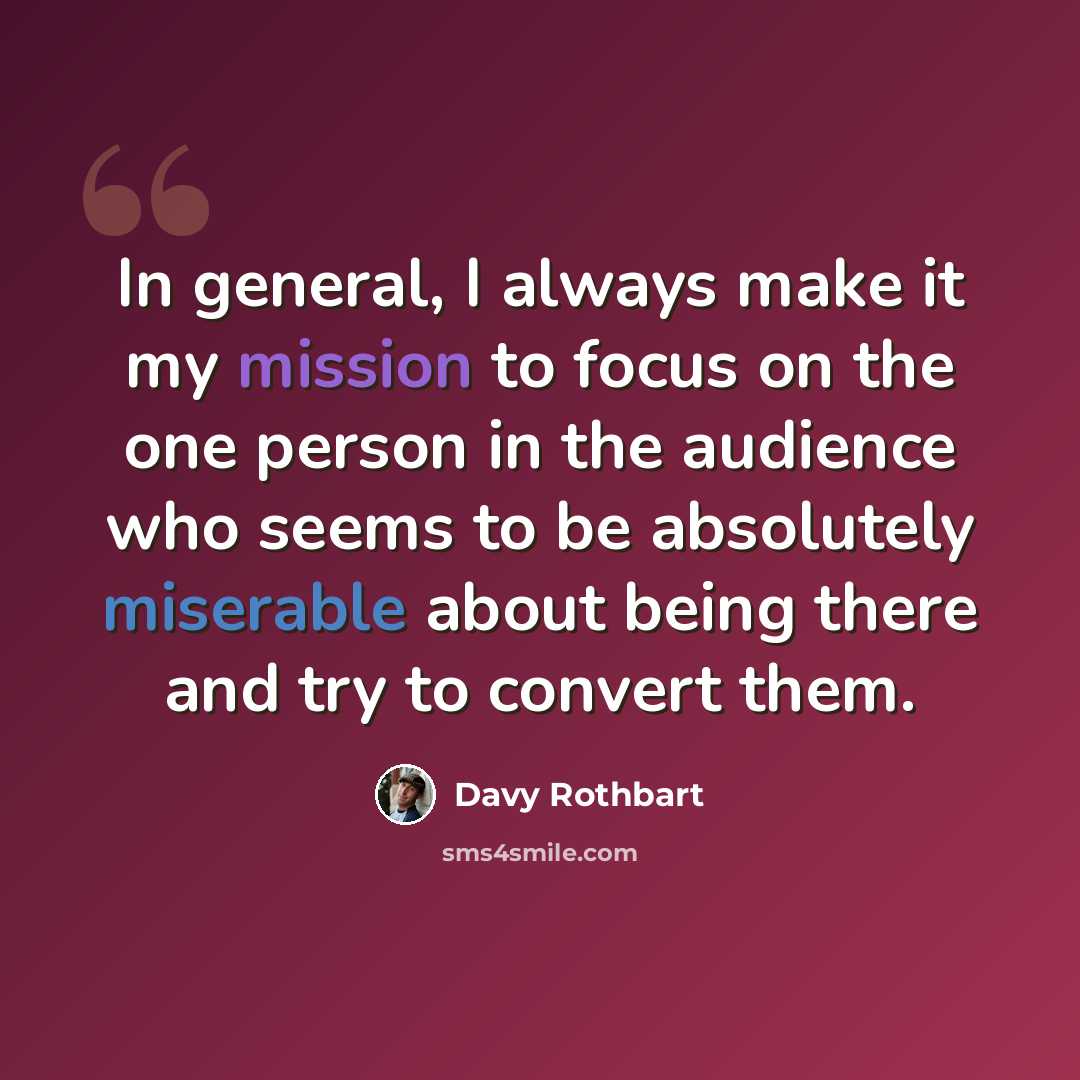 “In general, I always make it my mission to focus on the one person in the audience who seems to be absolutely miserable about being there and try to convert them.” quote by Davy Rothbart