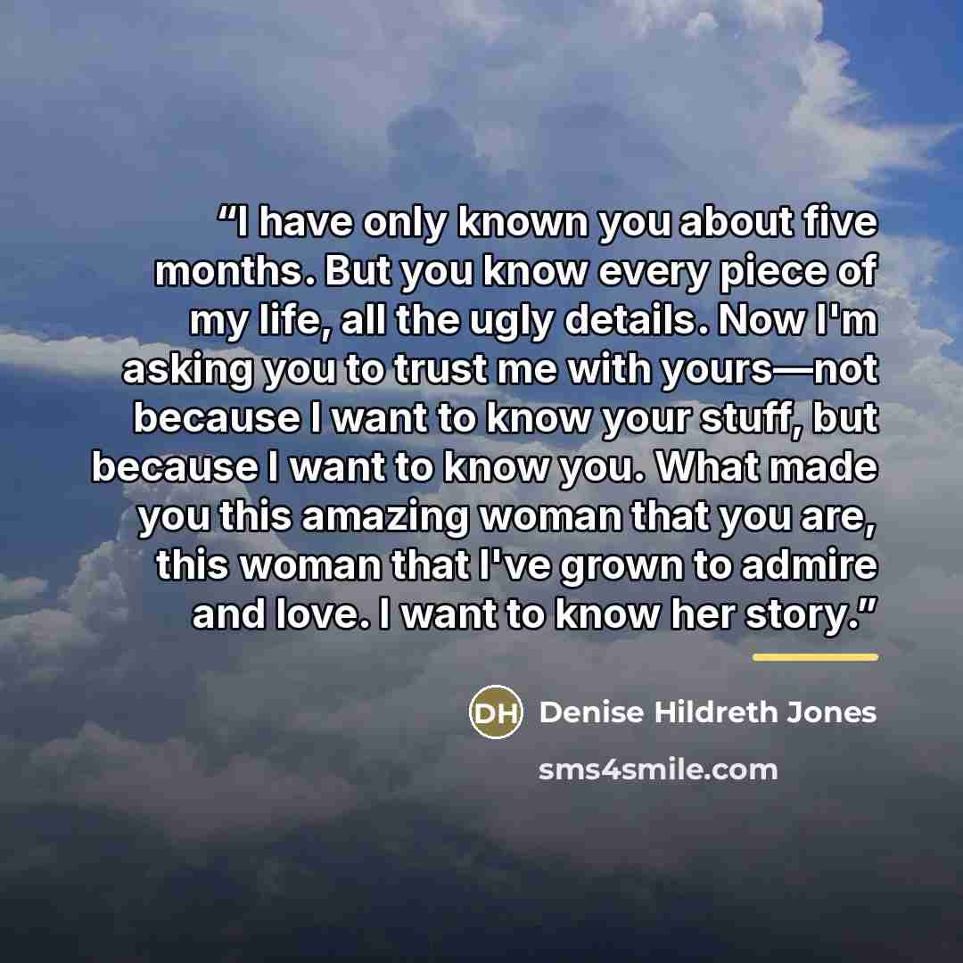 “I have only known you about five months. But you know every piece of my life, all the ugly details. Now I'm asking you to trust me with yours—not because I want to know your stuff, but because I want to know you. What made you this amazing woman that you are, this woman that I've grown to admire…” quote by Denise Hildreth Jones