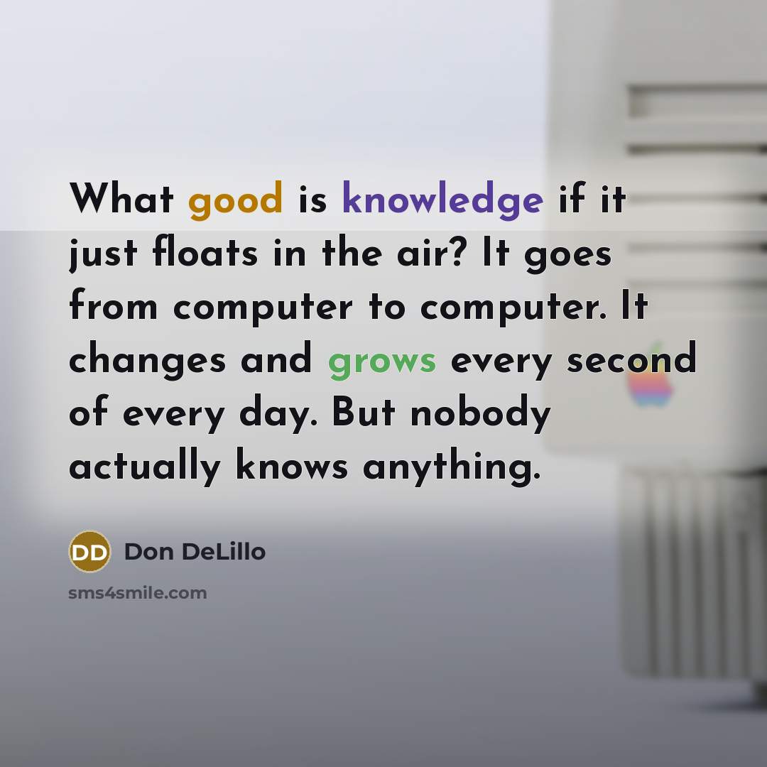 “What good is knowledge if it just floats in the air? It goes from computer to computer. It changes and grows every second of every day. But nobody actually knows anything.” quote by Don DeLillo
