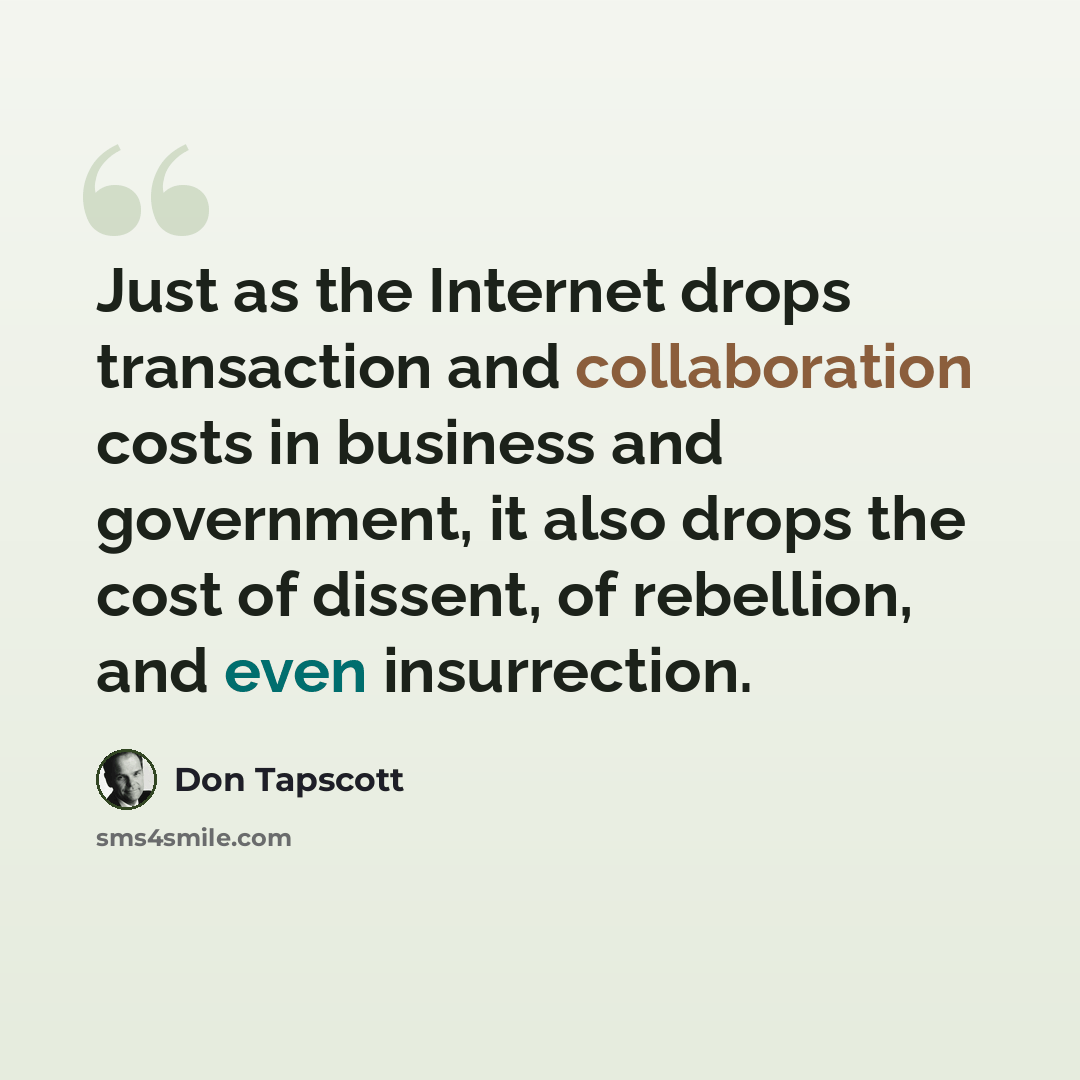 “Just as the Internet drops transaction and collaboration costs in business and government, it also drops the cost of dissent, of rebellion, and even insurrection.” quote by Don Tapscott