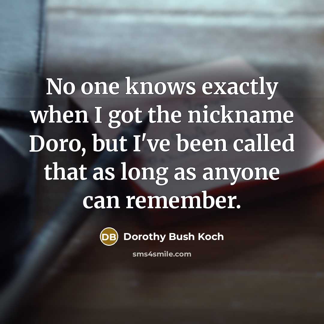 “No one knows exactly when I got the nickname Doro, but I've been called that as long as anyone can remember.” quote by Dorothy Bush Koch