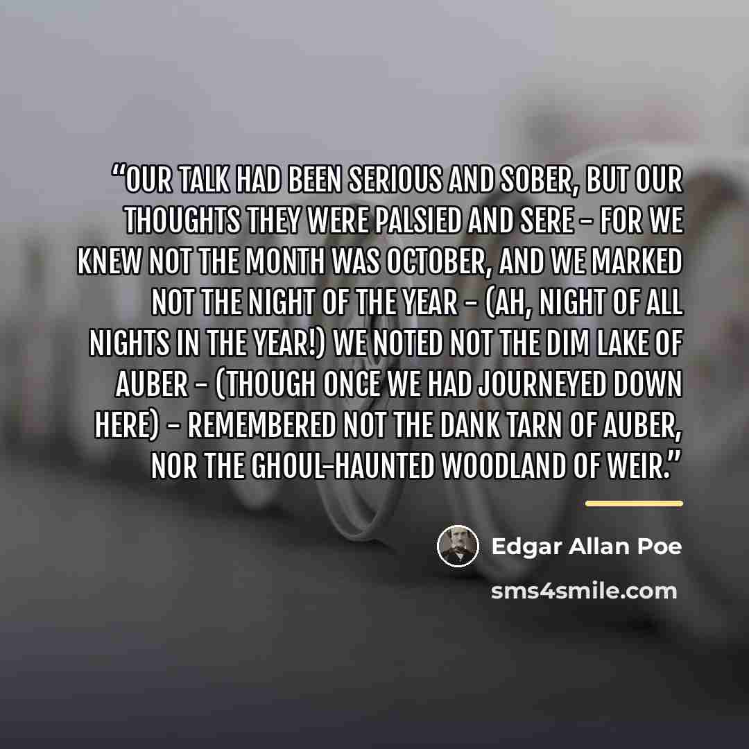 “Our talk had been serious and sober, But our thoughts they were palsied and sere - For we knew not the month was October, And we marked not the night of the year - (Ah, night of all nights in the year!) We noted not the dim lake of Auber - (Though once we had journeyed down here) - Remembered not…” quote by Edgar Allan Poe