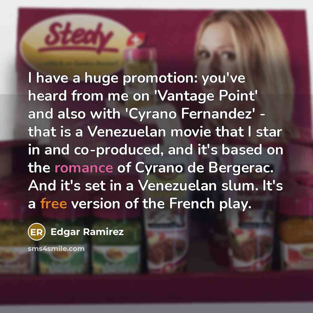 “I have a huge promotion: you've heard from me on 'Vantage Point' and also with 'Cyrano Fernandez' - that is a Venezuelan movie that I star in and co-produced, and it's based on the romance of Cyrano de Bergerac. And it's set in a Venezuelan slum. It's a free version of the French play.” quote by Edgar Ramirez