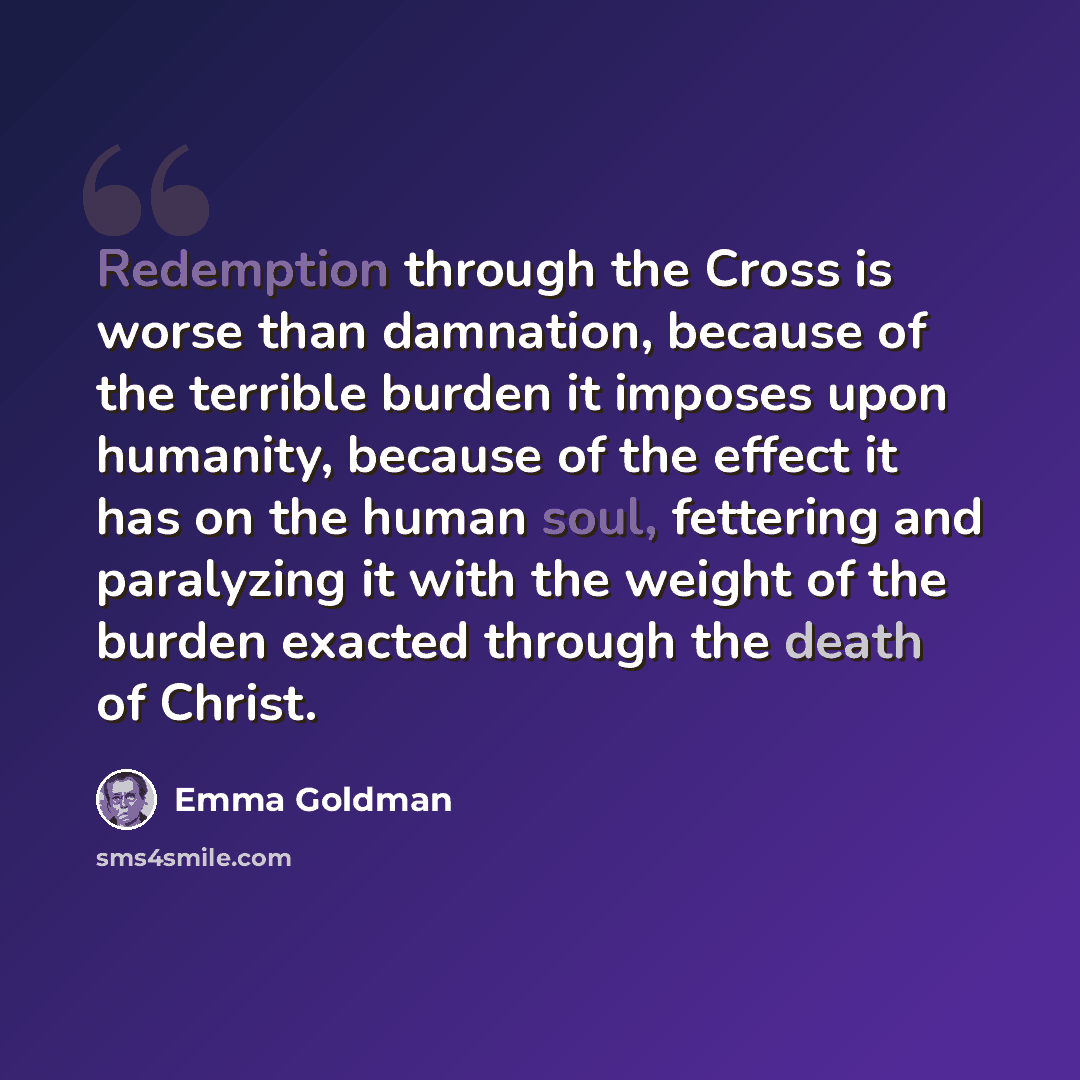 “Redemption through the Cross is worse than damnation, because of the terrible burden it imposes upon humanity, because of the effect it has on the human soul, fettering and paralyzing it with the weight of the burden exacted through the death of Christ.” quote by Emma Goldman