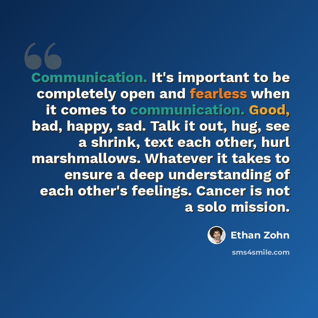 “Communication. It's important to be completely open and fearless when it comes to communication. Good, bad, happy, sad. Talk it out, hug, see a shrink, text each other, hurl marshmallows. Whatever it takes to ensure a deep understanding of each other's feelings. Cancer is not a solo mission.” quote by Ethan Zohn