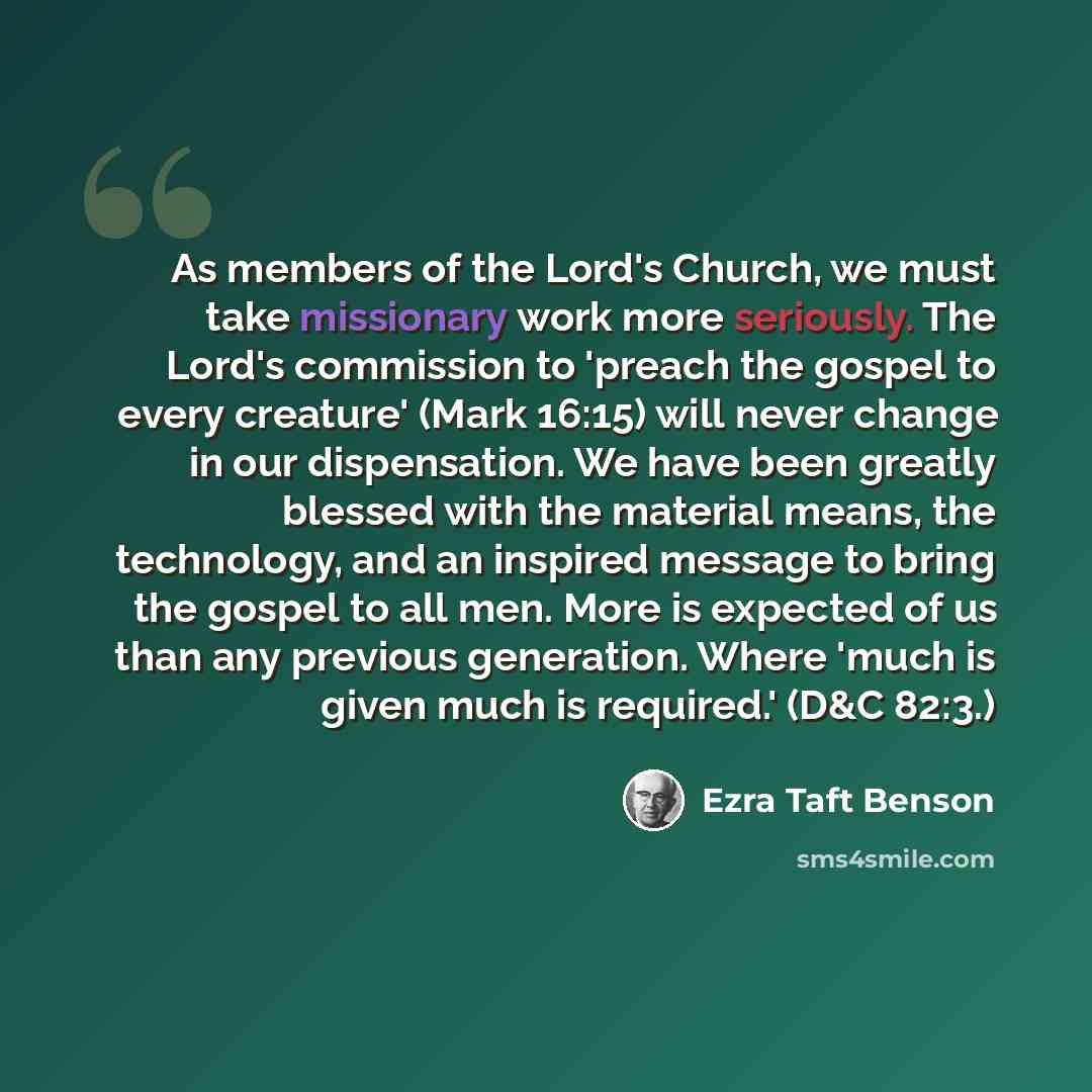 “As members of the Lord's Church, we must take missionary work more seriously. The Lord's commission to 'preach the gospel to every creature' (Mark 16:15) will never change in our dispensation. We have been greatly blessed with the material means, the technology, and an inspired message to bring…” quote by Ezra Taft Benson