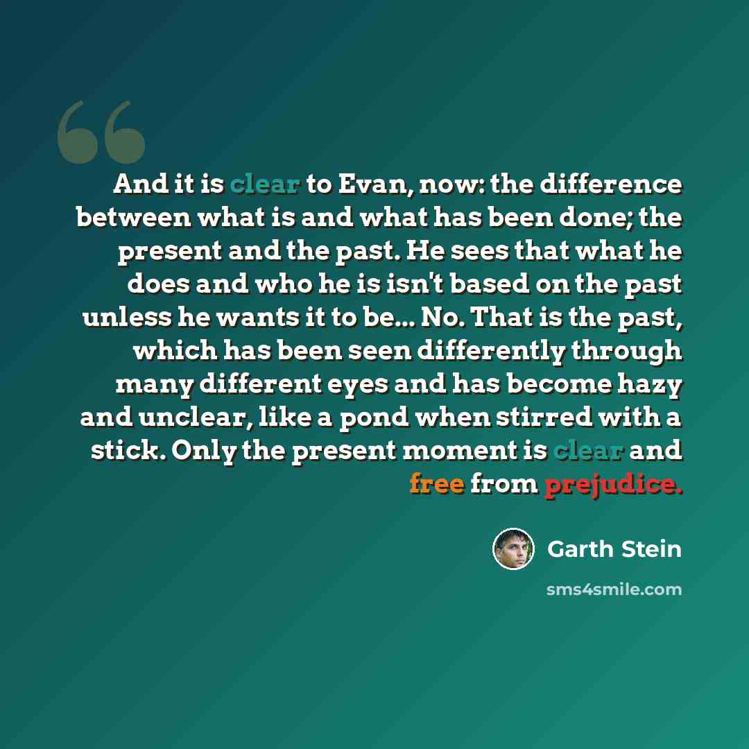 “And it is clear to Evan, now: the difference between what is and what has been done; the present and the past. He sees that what he does and who he is isn't based on the past unless he wants it to be... No. That is the past, which has been seen differently through many different eyes and has…” quote by Garth Stein