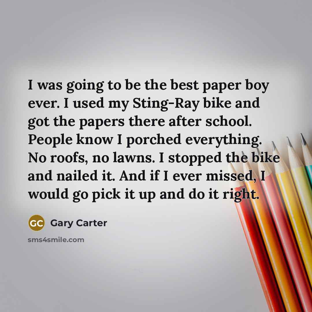 “I was going to be the best paper boy ever. I used my Sting-Ray bike and got the papers there after school. People know I porched everything. No roofs, no lawns. I stopped the bike and nailed it. And if I ever missed, I would go pick it up and do it right.” quote by Gary Carter