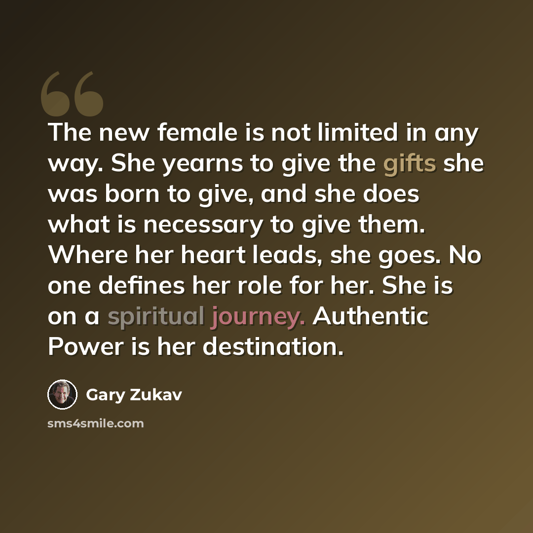 “The new female is not limited in any way. She yearns to give the gifts she was born to give, and she does what is necessary to give them. Where her heart leads, she goes. No one defines her role for her. She is on a spiritual journey. Authentic Power is her destination.” quote by Gary Zukav