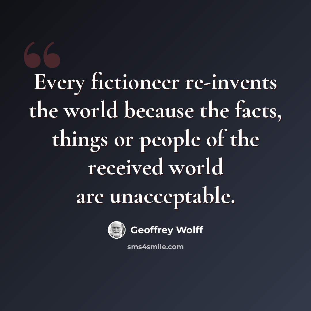 “Every fictioneer re-invents the world because the facts, things or people of the received world are unacceptable.” quote by Geoffrey Wolff