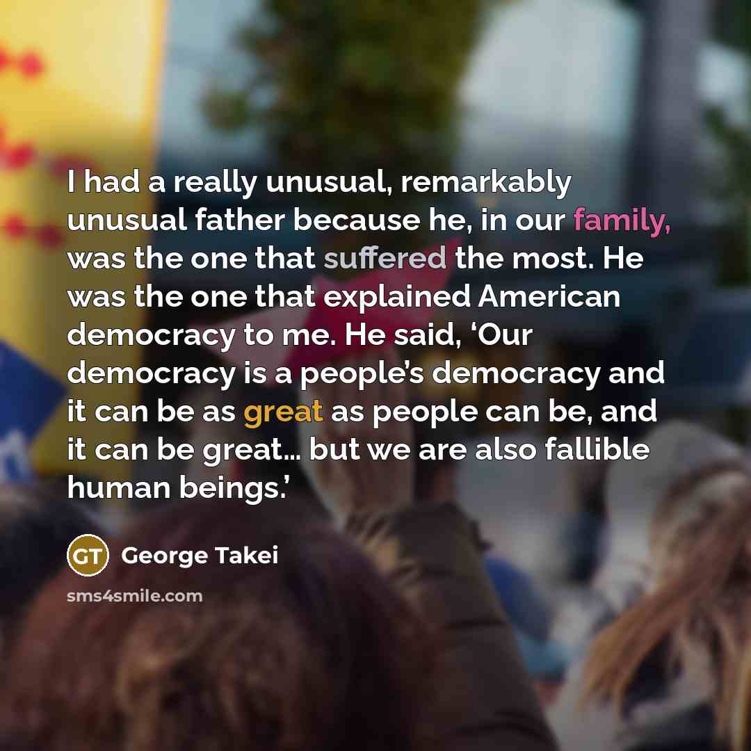 “I had a really unusual, remarkably unusual father because he, in our family, was the one that suffered the most. He was the one that explained American democracy to me. He said, ‘Our democracy is a people’s democracy and it can be as great as people can be, and it can be great… but we are also…” quote by George Takei