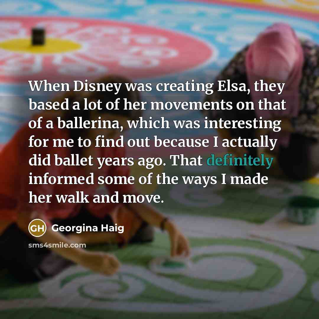 “When Disney was creating Elsa, they based a lot of her movements on that of a ballerina, which was interesting for me to find out because I actually did ballet years ago. That definitely informed some of the ways I made her walk and move.” quote by Georgina Haig
