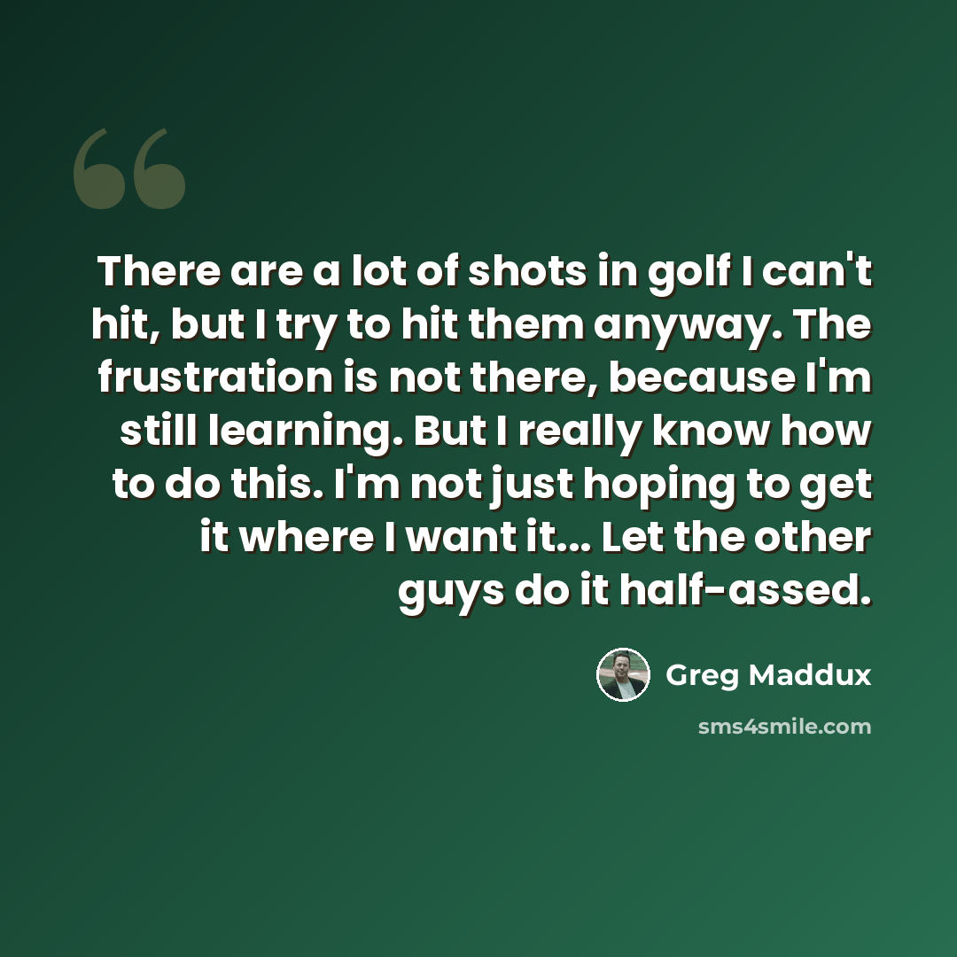“There are a lot of shots in golf I can't hit, but I try to hit them anyway. The frustration is not there, because I'm still learning. But I really know how to do this. I'm not just hoping to get it where I want it... Let the other guys do it half-assed.” quote by Greg Maddux
