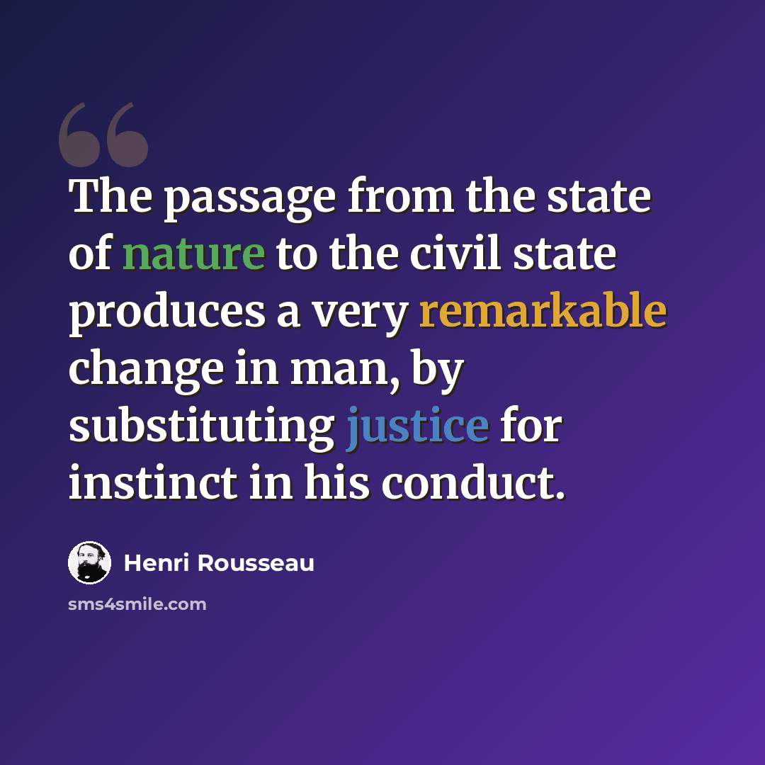 “The passage from the state of nature to the civil state produces a very remarkable change in man, by substituting justice for instinct in his conduct.” quote by Henri Rousseau