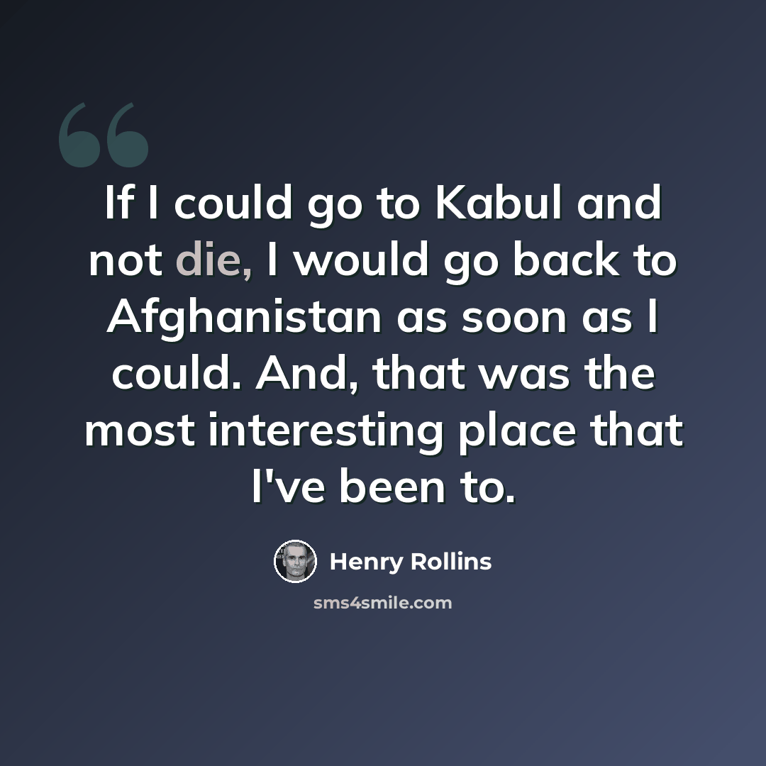 “If I could go to Kabul and not die, I would go back to Afghanistan as soon as I could. And, that was the most interesting place that I've been to.” quote by Henry Rollins