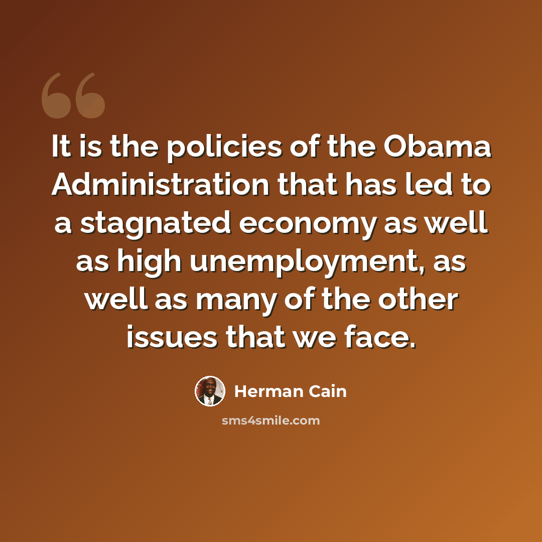 “It is the policies of the Obama Administration that has led to a stagnated economy as well as high unemployment, as well as many of the other issues that we face.” quote by Herman Cain