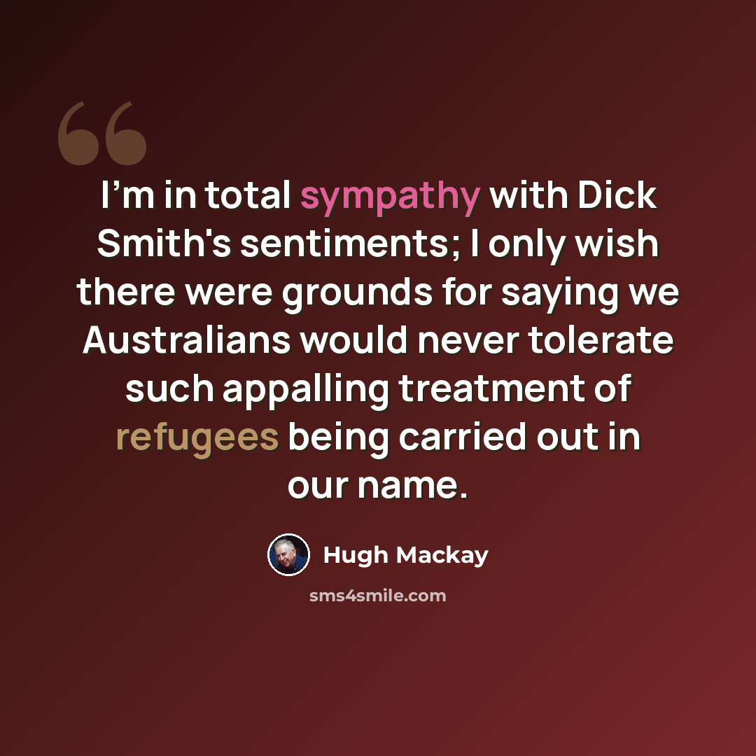 “I'm in total sympathy with Dick Smith's sentiments; I only wish there were grounds for saying we Australians would never tolerate such appalling treatment of refugees being carried out in our name.” quote by Hugh Mackay