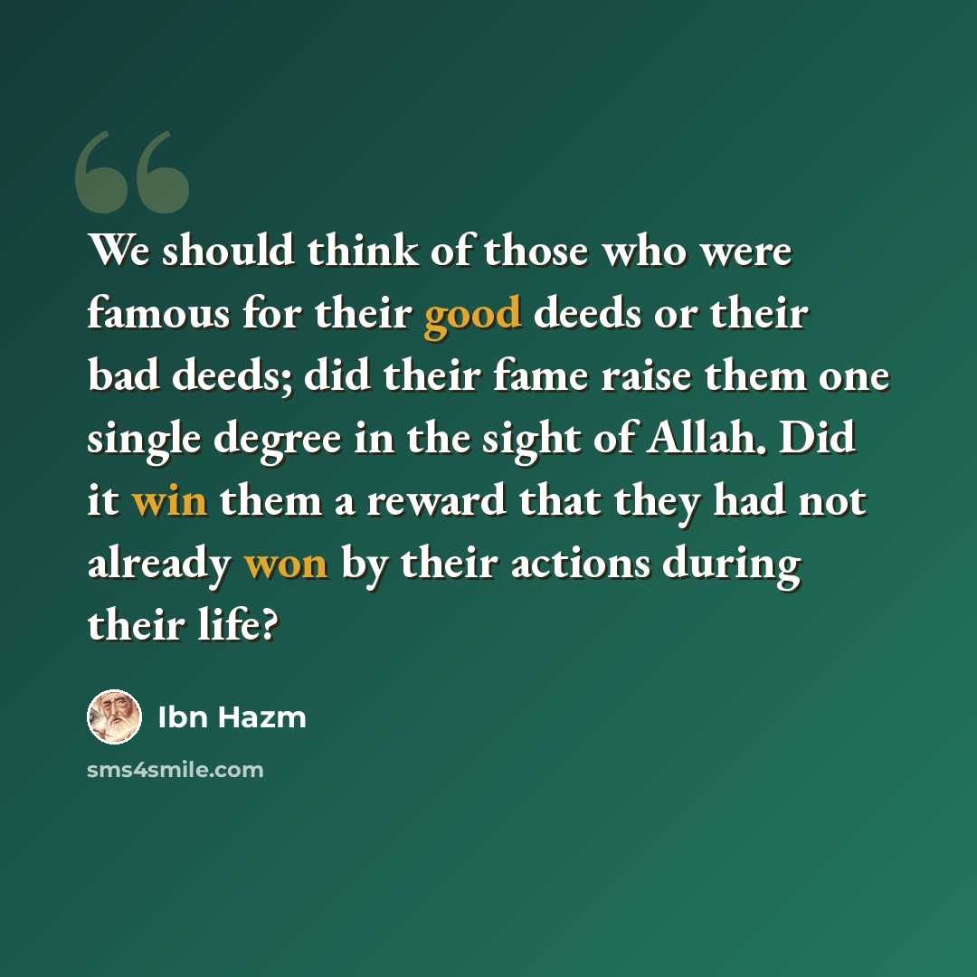 “We should think of those who were famous for their good deeds or their bad deeds; did their fame raise them one single degree in the sight of Allah. Did it win them a reward that they had not already won by their actions during their life?” quote by Ibn Hazm