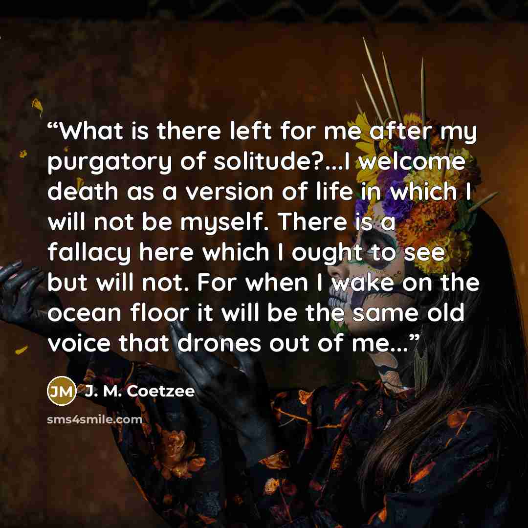 “What is there left for me after my purgatory of solitude?...I welcome death as a version of life in which I will not be myself. There is a fallacy here which I ought to see but will not. For when I wake on the ocean floor it will be the same old voice that drones out of me...” quote by J. M. Coetzee