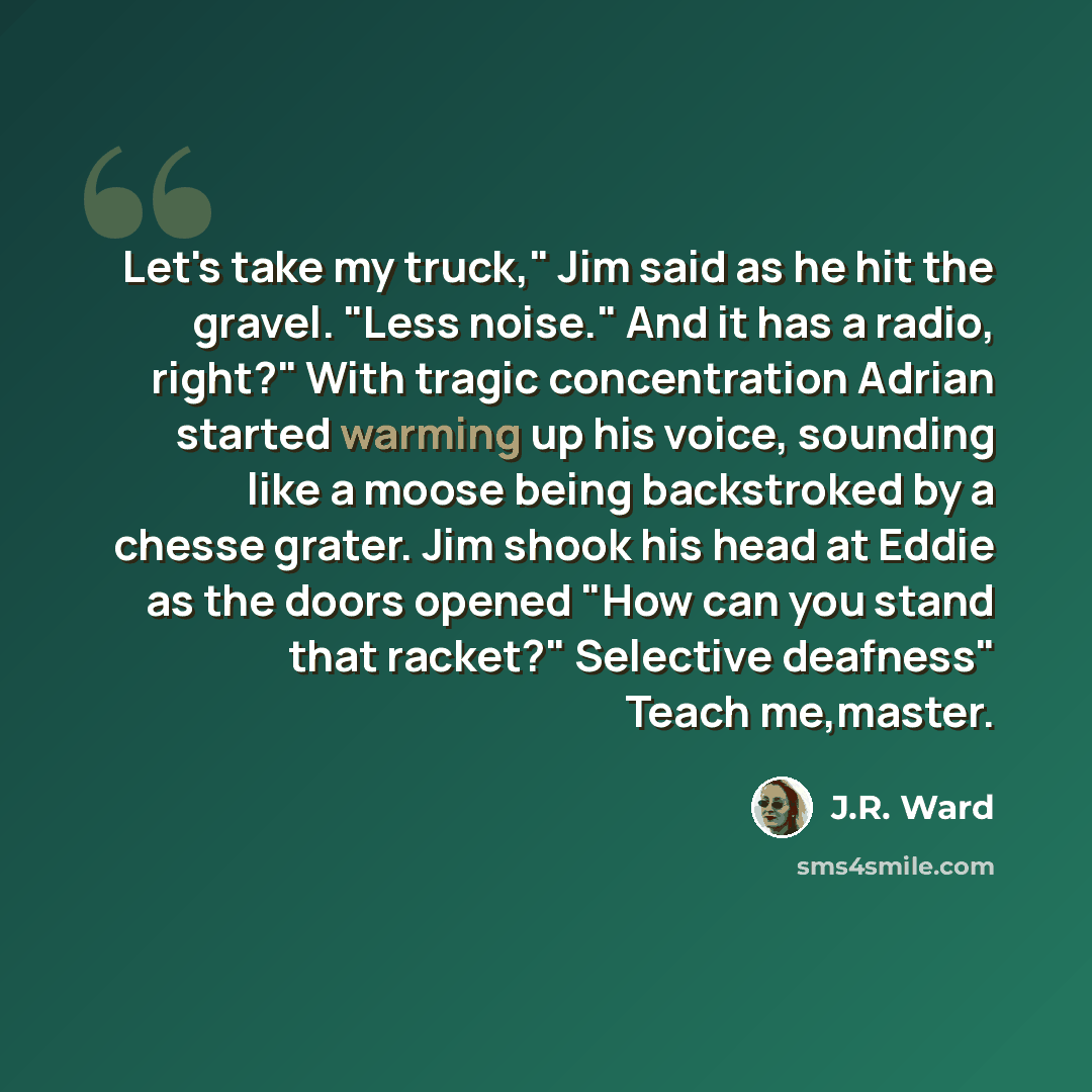 “Let's take my truck," Jim said as he hit the gravel. "Less noise." And it has a radio, right?" With tragic concentration Adrian started warming up his voice, sounding like a moose being backstroked by a chesse grater. Jim shook his head at Eddie as the doors opened "How can you stand that racket?"…” quote by J.R. Ward