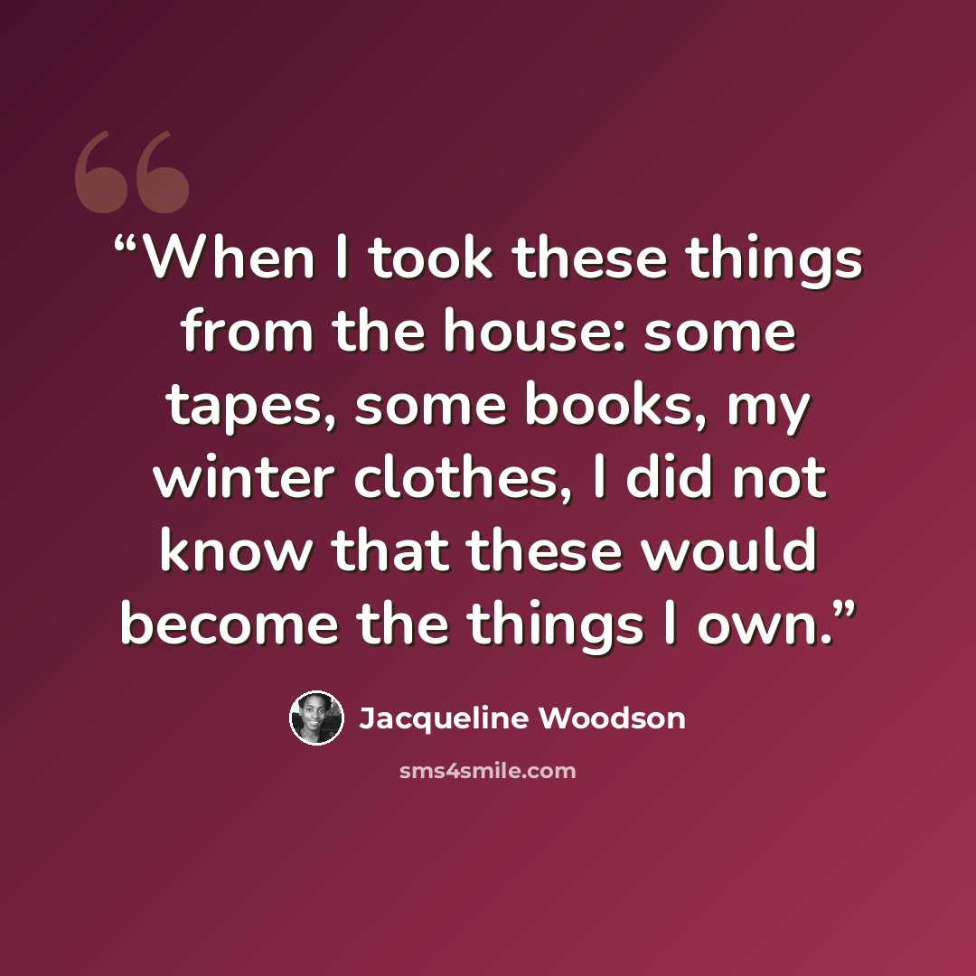 “When I took these things from the house: some tapes, some books, my winter clothes, I did not know that these would become the things I own.” quote by Jacqueline Woodson