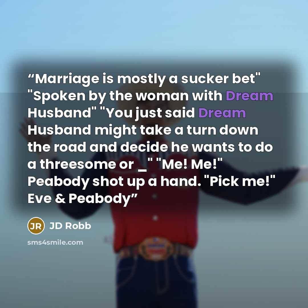 “Marriage is mostly a sucker bet" "Spoken by the woman with Dream Husband" "You just said Dream Husband might take a turn down the road and decide he wants to do a threesome or _" "Me! Me!" Peabody shot up a hand. "Pick me!" Eve & Peabody” quote by JD Robb