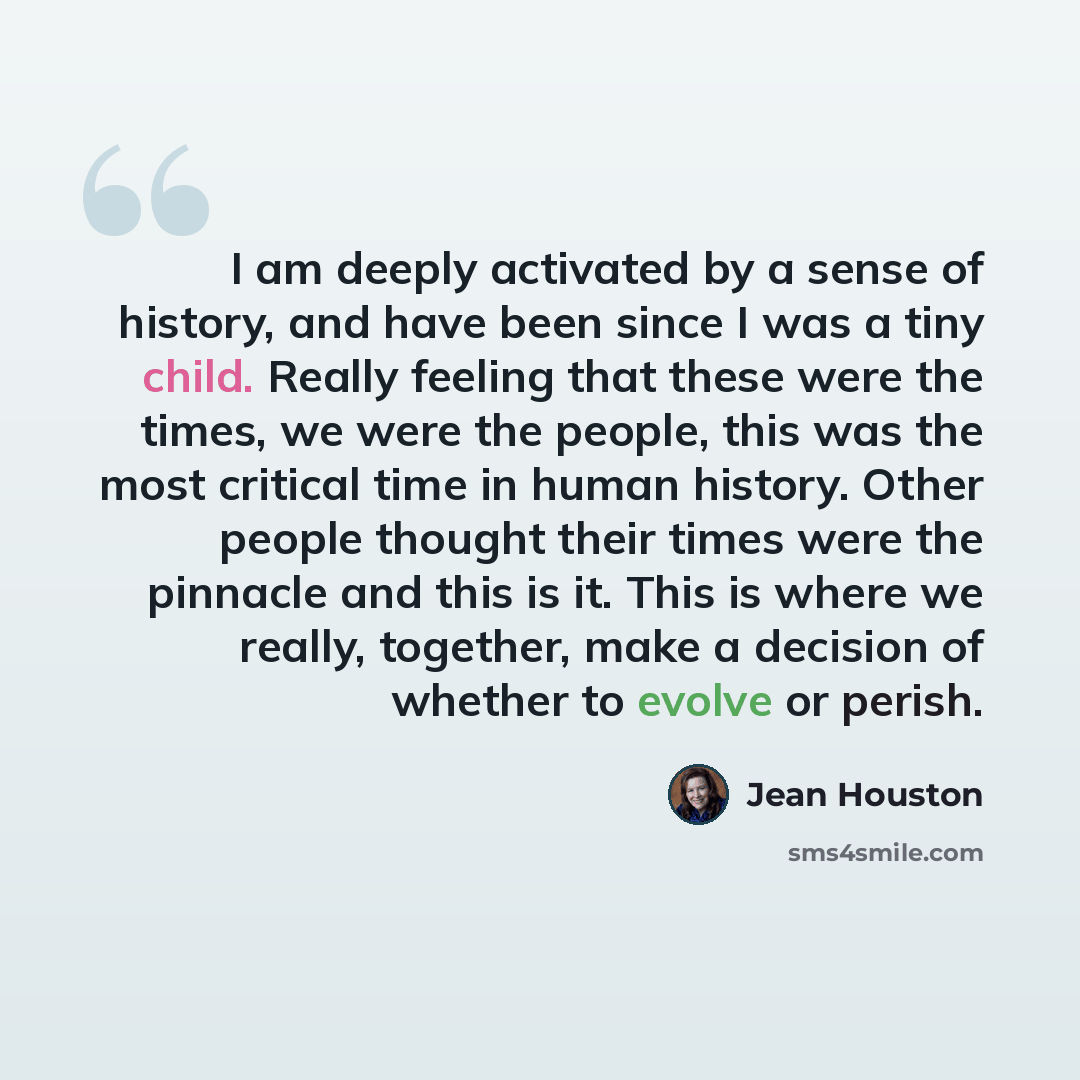“I am deeply activated by a sense of history, and have been since I was a tiny child. Really feeling that these were the times, we were the people, this was the most critical time in human history. Other people thought their times were the pinnacle and this is it. This is where we really, together…” quote by Jean Houston