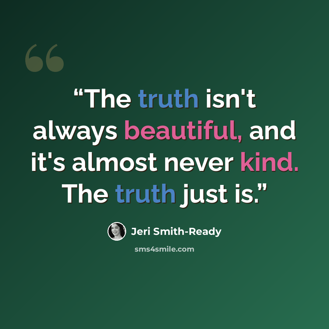 “The truth isn't always beautiful, and it's almost never kind. The truth just is.” quote by Jeri Smith-Ready