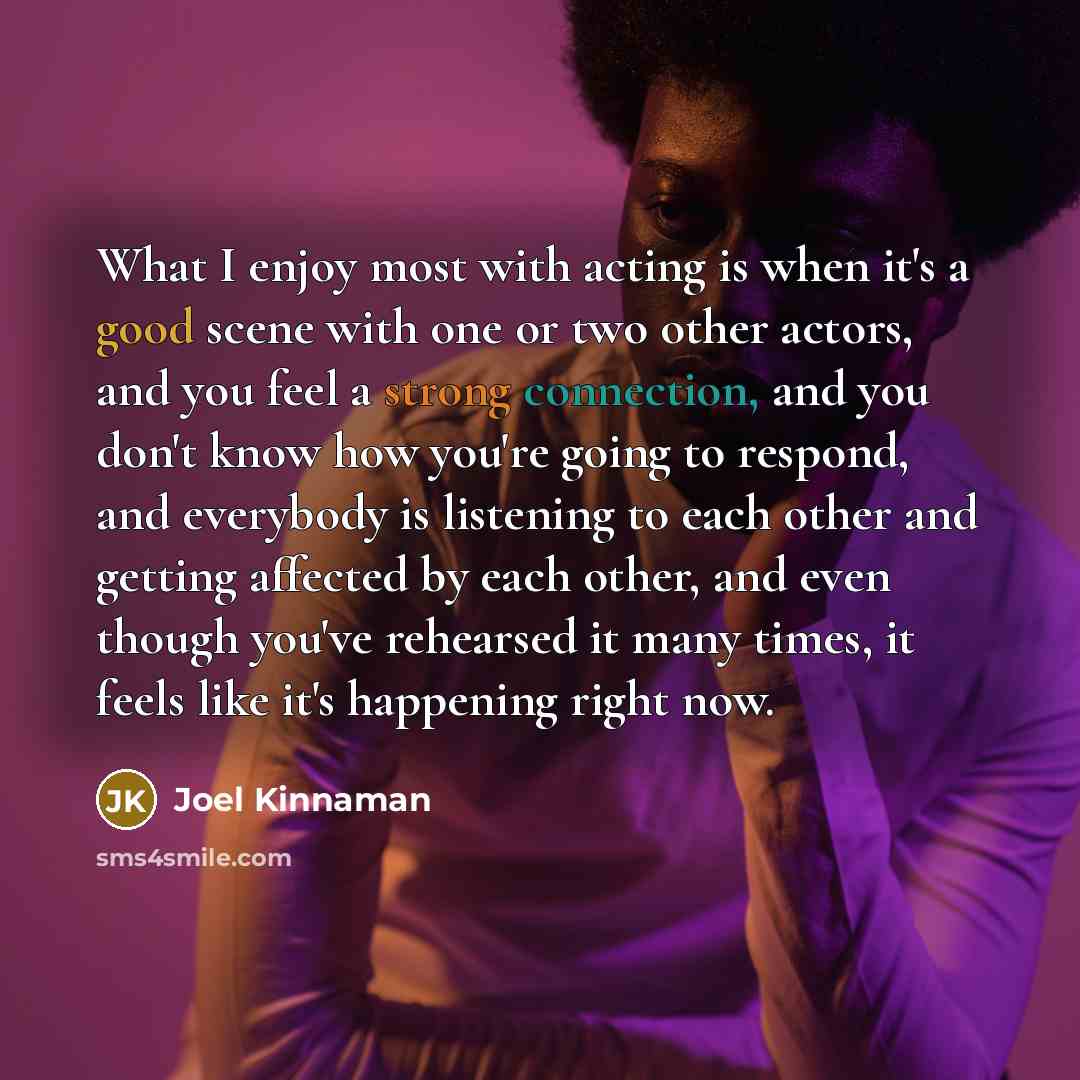 “What I enjoy most with acting is when it's a good scene with one or two other actors, and you feel a strong connection, and you don't know how you're going to respond, and everybody is listening to each other and getting affected by each other, and even though you've rehearsed it many times, it…” quote by Joel Kinnaman