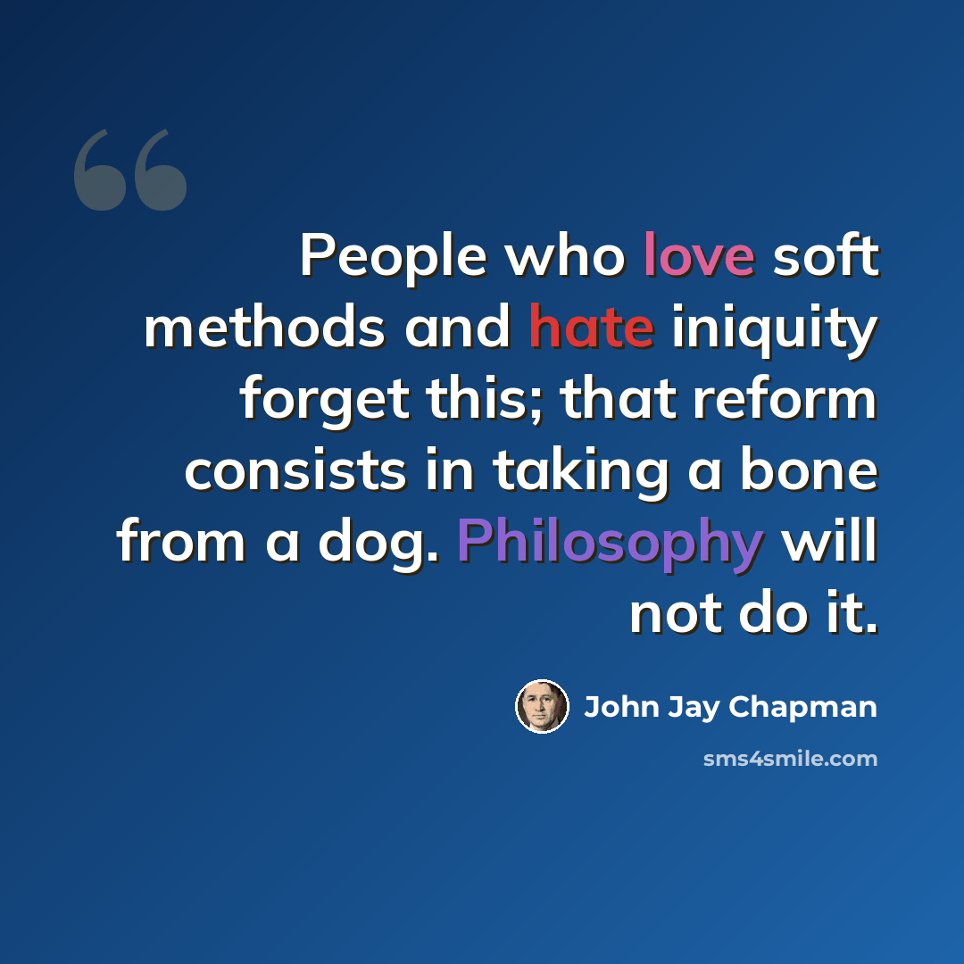 “People who love soft methods and hate iniquity forget this; that reform consists in taking a bone from a dog. Philosophy will not do it.” quote by John Jay Chapman